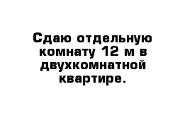 Сдаю отдельную комнату 12 м в двухкомнатной квартире. 